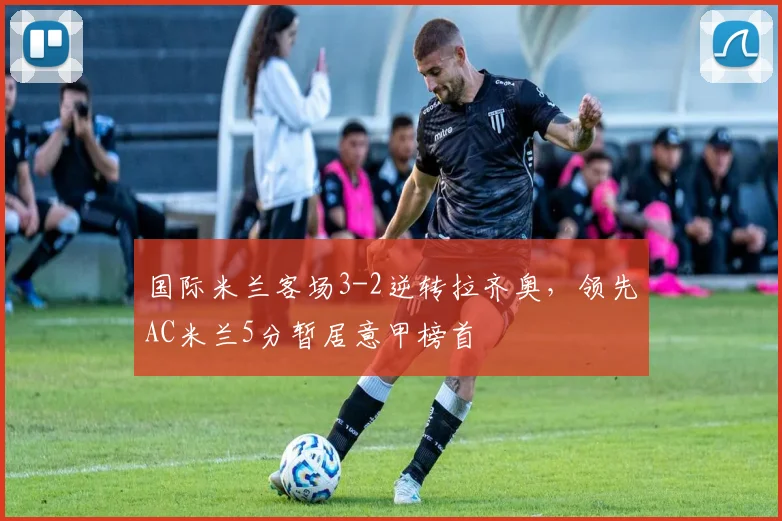 国际米兰客场3-2逆转拉齐奥，领先AC米兰5分暂居意甲榜首