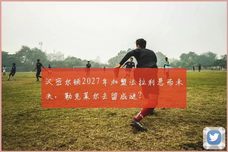 汉密尔顿2027年加盟法拉利悬而未决，勒克莱尔去留成谜？